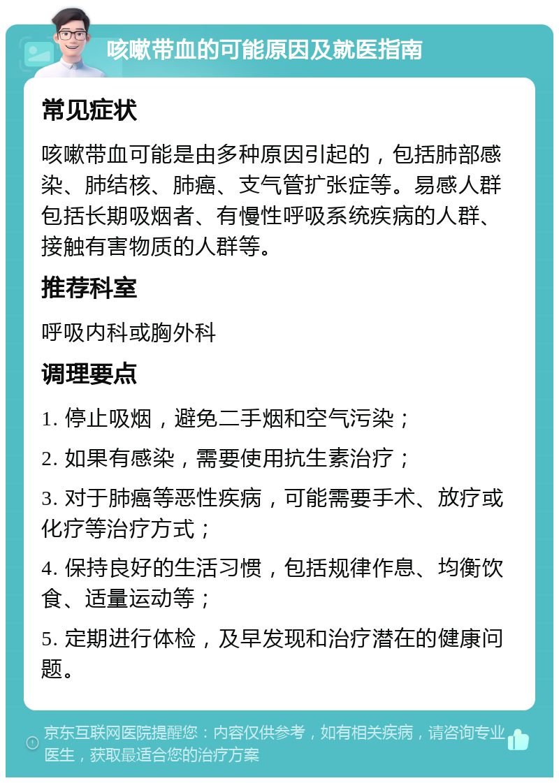 咳嗽带血的可能原因及就医指南 常见症状 咳嗽带血可能是由多种原因引起的，包括肺部感染、肺结核、肺癌、支气管扩张症等。易感人群包括长期吸烟者、有慢性呼吸系统疾病的人群、接触有害物质的人群等。 推荐科室 呼吸内科或胸外科 调理要点 1. 停止吸烟，避免二手烟和空气污染； 2. 如果有感染，需要使用抗生素治疗； 3. 对于肺癌等恶性疾病，可能需要手术、放疗或化疗等治疗方式； 4. 保持良好的生活习惯，包括规律作息、均衡饮食、适量运动等； 5. 定期进行体检，及早发现和治疗潜在的健康问题。