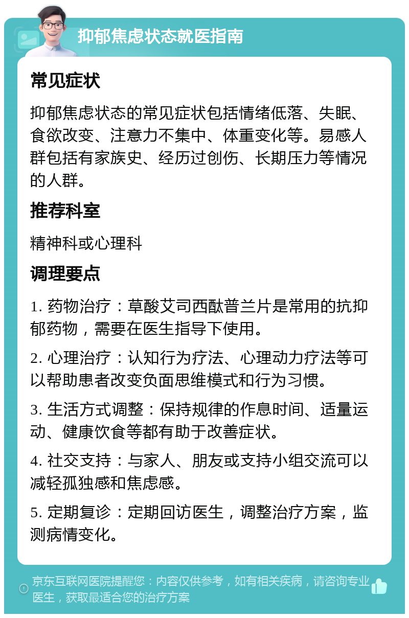 抑郁焦虑状态就医指南 常见症状 抑郁焦虑状态的常见症状包括情绪低落、失眠、食欲改变、注意力不集中、体重变化等。易感人群包括有家族史、经历过创伤、长期压力等情况的人群。 推荐科室 精神科或心理科 调理要点 1. 药物治疗：草酸艾司西酞普兰片是常用的抗抑郁药物，需要在医生指导下使用。 2. 心理治疗：认知行为疗法、心理动力疗法等可以帮助患者改变负面思维模式和行为习惯。 3. 生活方式调整：保持规律的作息时间、适量运动、健康饮食等都有助于改善症状。 4. 社交支持：与家人、朋友或支持小组交流可以减轻孤独感和焦虑感。 5. 定期复诊：定期回访医生，调整治疗方案，监测病情变化。