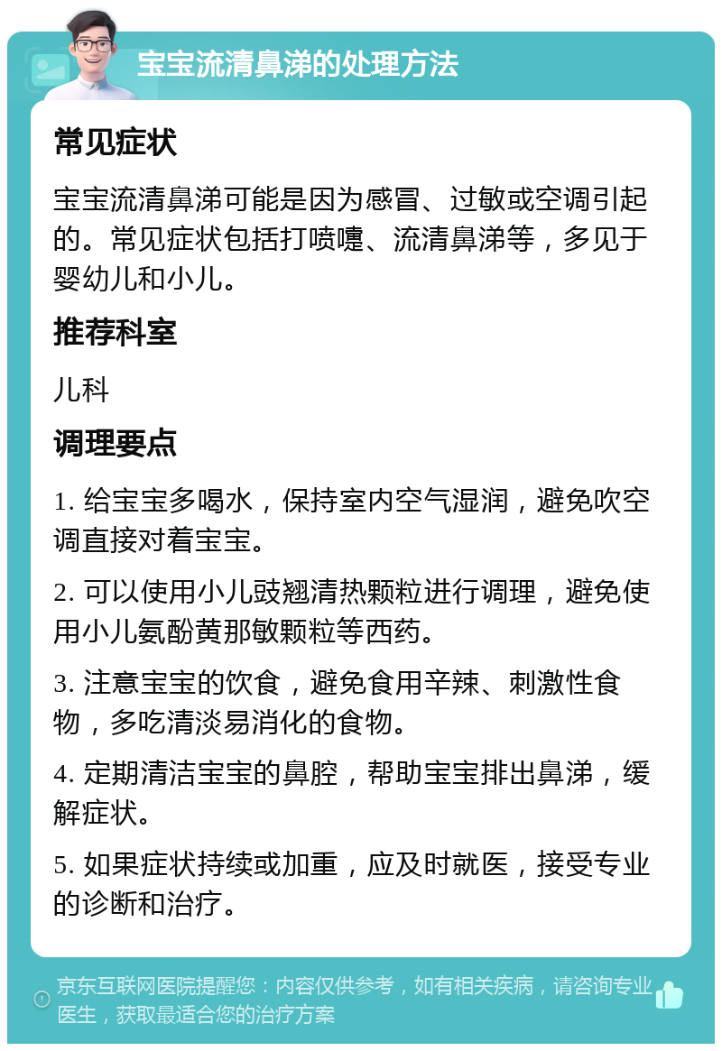 宝宝流清鼻涕的处理方法 常见症状 宝宝流清鼻涕可能是因为感冒、过敏或空调引起的。常见症状包括打喷嚏、流清鼻涕等，多见于婴幼儿和小儿。 推荐科室 儿科 调理要点 1. 给宝宝多喝水，保持室内空气湿润，避免吹空调直接对着宝宝。 2. 可以使用小儿豉翘清热颗粒进行调理，避免使用小儿氨酚黄那敏颗粒等西药。 3. 注意宝宝的饮食，避免食用辛辣、刺激性食物，多吃清淡易消化的食物。 4. 定期清洁宝宝的鼻腔，帮助宝宝排出鼻涕，缓解症状。 5. 如果症状持续或加重，应及时就医，接受专业的诊断和治疗。