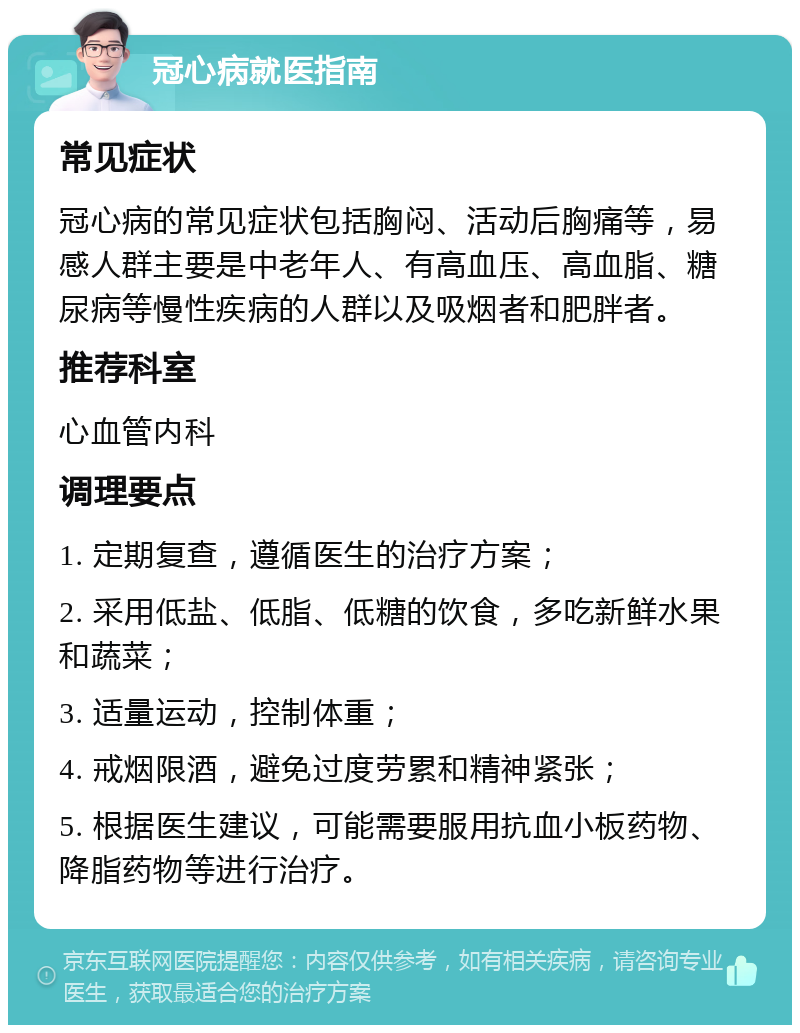 冠心病就医指南 常见症状 冠心病的常见症状包括胸闷、活动后胸痛等，易感人群主要是中老年人、有高血压、高血脂、糖尿病等慢性疾病的人群以及吸烟者和肥胖者。 推荐科室 心血管内科 调理要点 1. 定期复查，遵循医生的治疗方案； 2. 采用低盐、低脂、低糖的饮食，多吃新鲜水果和蔬菜； 3. 适量运动，控制体重； 4. 戒烟限酒，避免过度劳累和精神紧张； 5. 根据医生建议，可能需要服用抗血小板药物、降脂药物等进行治疗。