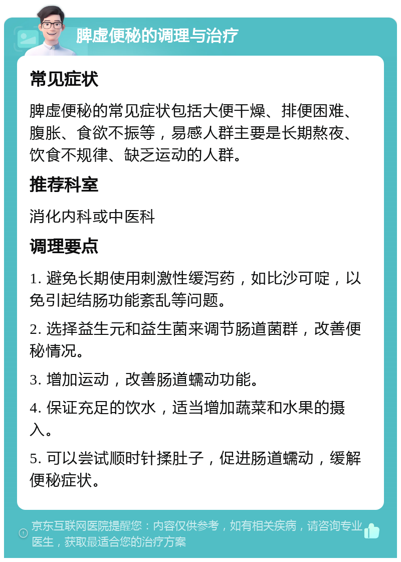 脾虚便秘的调理与治疗 常见症状 脾虚便秘的常见症状包括大便干燥、排便困难、腹胀、食欲不振等，易感人群主要是长期熬夜、饮食不规律、缺乏运动的人群。 推荐科室 消化内科或中医科 调理要点 1. 避免长期使用刺激性缓泻药，如比沙可啶，以免引起结肠功能紊乱等问题。 2. 选择益生元和益生菌来调节肠道菌群，改善便秘情况。 3. 增加运动，改善肠道蠕动功能。 4. 保证充足的饮水，适当增加蔬菜和水果的摄入。 5. 可以尝试顺时针揉肚子，促进肠道蠕动，缓解便秘症状。