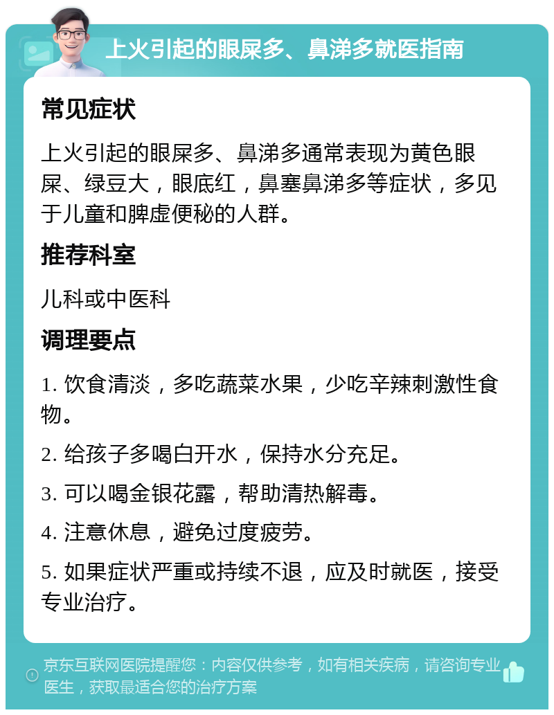 上火引起的眼屎多、鼻涕多就医指南 常见症状 上火引起的眼屎多、鼻涕多通常表现为黄色眼屎、绿豆大，眼底红，鼻塞鼻涕多等症状，多见于儿童和脾虚便秘的人群。 推荐科室 儿科或中医科 调理要点 1. 饮食清淡，多吃蔬菜水果，少吃辛辣刺激性食物。 2. 给孩子多喝白开水，保持水分充足。 3. 可以喝金银花露，帮助清热解毒。 4. 注意休息，避免过度疲劳。 5. 如果症状严重或持续不退，应及时就医，接受专业治疗。