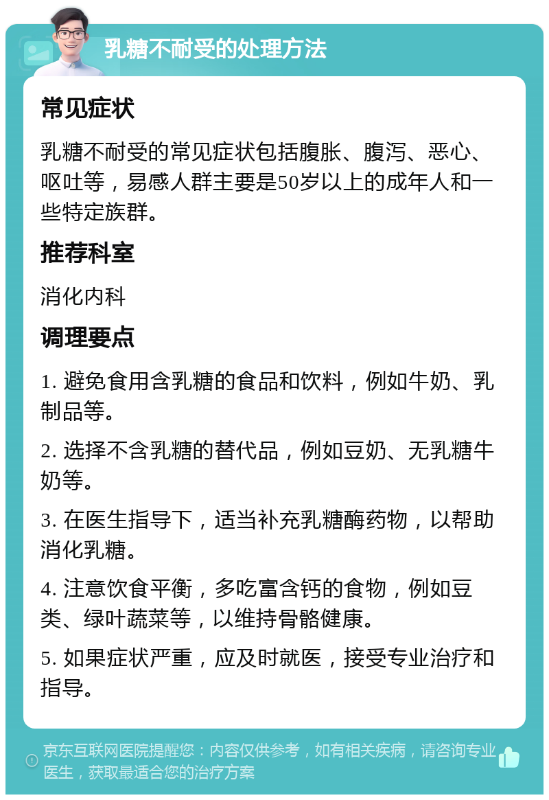 乳糖不耐受的处理方法 常见症状 乳糖不耐受的常见症状包括腹胀、腹泻、恶心、呕吐等，易感人群主要是50岁以上的成年人和一些特定族群。 推荐科室 消化内科 调理要点 1. 避免食用含乳糖的食品和饮料，例如牛奶、乳制品等。 2. 选择不含乳糖的替代品，例如豆奶、无乳糖牛奶等。 3. 在医生指导下，适当补充乳糖酶药物，以帮助消化乳糖。 4. 注意饮食平衡，多吃富含钙的食物，例如豆类、绿叶蔬菜等，以维持骨骼健康。 5. 如果症状严重，应及时就医，接受专业治疗和指导。