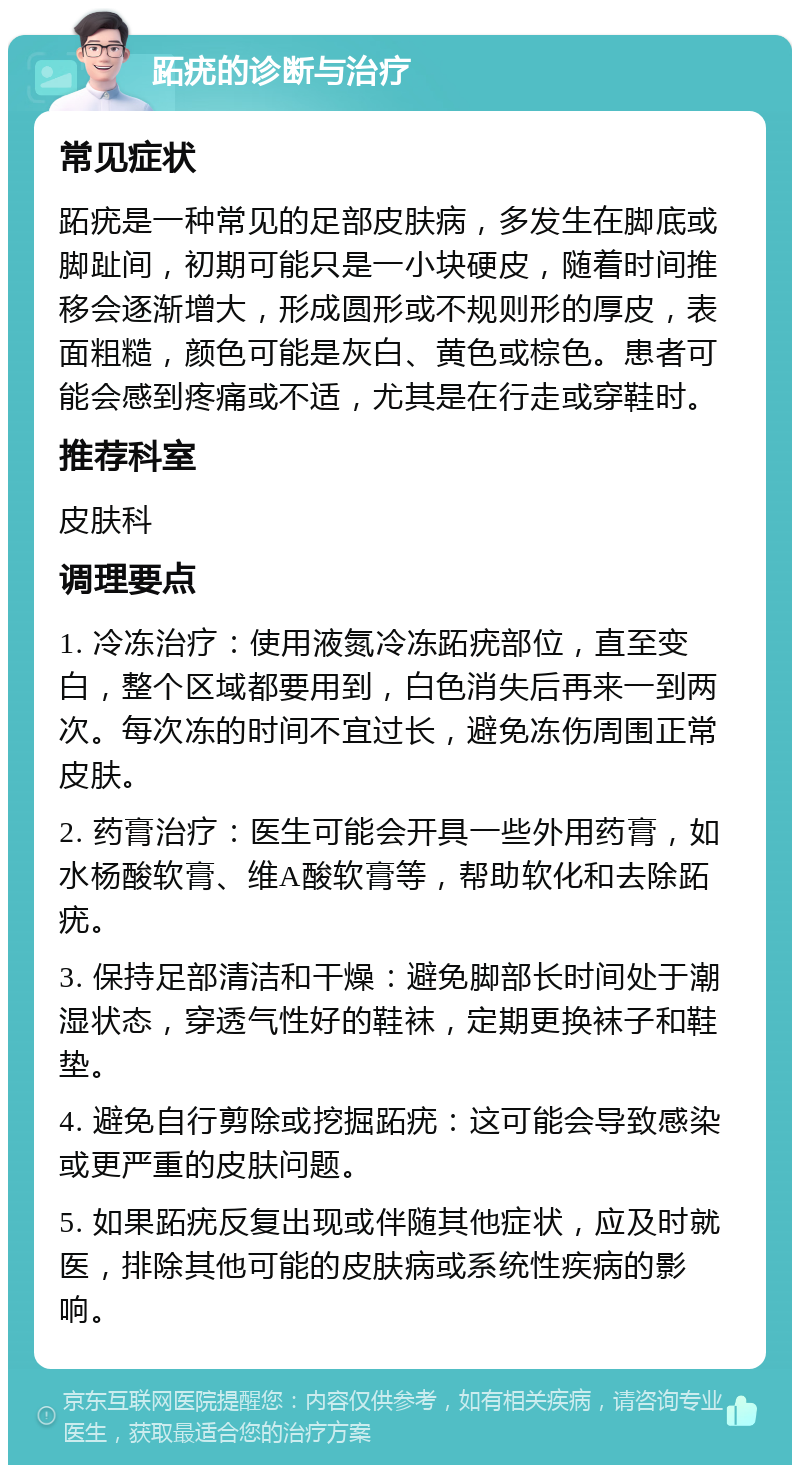 跖疣的诊断与治疗 常见症状 跖疣是一种常见的足部皮肤病，多发生在脚底或脚趾间，初期可能只是一小块硬皮，随着时间推移会逐渐增大，形成圆形或不规则形的厚皮，表面粗糙，颜色可能是灰白、黄色或棕色。患者可能会感到疼痛或不适，尤其是在行走或穿鞋时。 推荐科室 皮肤科 调理要点 1. 冷冻治疗：使用液氮冷冻跖疣部位，直至变白，整个区域都要用到，白色消失后再来一到两次。每次冻的时间不宜过长，避免冻伤周围正常皮肤。 2. 药膏治疗：医生可能会开具一些外用药膏，如水杨酸软膏、维A酸软膏等，帮助软化和去除跖疣。 3. 保持足部清洁和干燥：避免脚部长时间处于潮湿状态，穿透气性好的鞋袜，定期更换袜子和鞋垫。 4. 避免自行剪除或挖掘跖疣：这可能会导致感染或更严重的皮肤问题。 5. 如果跖疣反复出现或伴随其他症状，应及时就医，排除其他可能的皮肤病或系统性疾病的影响。