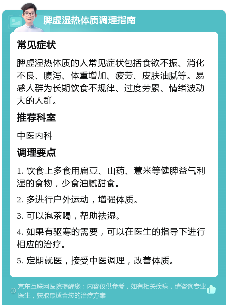 脾虚湿热体质调理指南 常见症状 脾虚湿热体质的人常见症状包括食欲不振、消化不良、腹泻、体重增加、疲劳、皮肤油腻等。易感人群为长期饮食不规律、过度劳累、情绪波动大的人群。 推荐科室 中医内科 调理要点 1. 饮食上多食用扁豆、山药、薏米等健脾益气利湿的食物，少食油腻甜食。 2. 多进行户外运动，增强体质。 3. 可以泡茶喝，帮助祛湿。 4. 如果有驱寒的需要，可以在医生的指导下进行相应的治疗。 5. 定期就医，接受中医调理，改善体质。