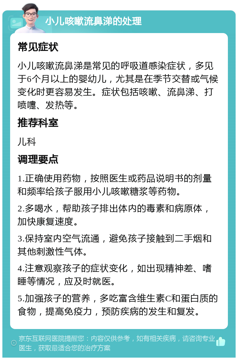 小儿咳嗽流鼻涕的处理 常见症状 小儿咳嗽流鼻涕是常见的呼吸道感染症状，多见于6个月以上的婴幼儿，尤其是在季节交替或气候变化时更容易发生。症状包括咳嗽、流鼻涕、打喷嚏、发热等。 推荐科室 儿科 调理要点 1.正确使用药物，按照医生或药品说明书的剂量和频率给孩子服用小儿咳嗽糖浆等药物。 2.多喝水，帮助孩子排出体内的毒素和病原体，加快康复速度。 3.保持室内空气流通，避免孩子接触到二手烟和其他刺激性气体。 4.注意观察孩子的症状变化，如出现精神差、嗜睡等情况，应及时就医。 5.加强孩子的营养，多吃富含维生素C和蛋白质的食物，提高免疫力，预防疾病的发生和复发。