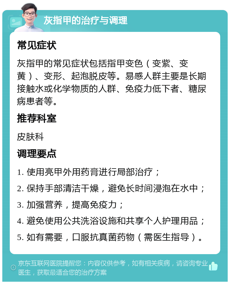 灰指甲的治疗与调理 常见症状 灰指甲的常见症状包括指甲变色（变紫、变黄）、变形、起泡脱皮等。易感人群主要是长期接触水或化学物质的人群、免疫力低下者、糖尿病患者等。 推荐科室 皮肤科 调理要点 1. 使用亮甲外用药膏进行局部治疗； 2. 保持手部清洁干燥，避免长时间浸泡在水中； 3. 加强营养，提高免疫力； 4. 避免使用公共洗浴设施和共享个人护理用品； 5. 如有需要，口服抗真菌药物（需医生指导）。