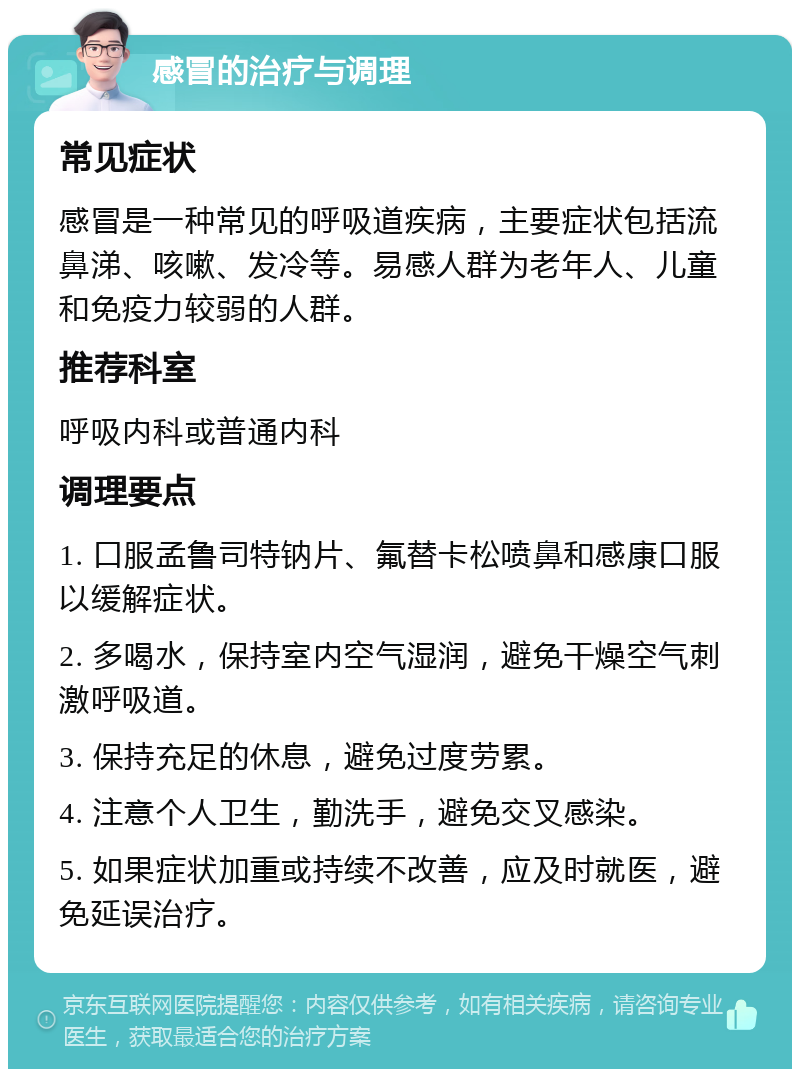 感冒的治疗与调理 常见症状 感冒是一种常见的呼吸道疾病，主要症状包括流鼻涕、咳嗽、发冷等。易感人群为老年人、儿童和免疫力较弱的人群。 推荐科室 呼吸内科或普通内科 调理要点 1. 口服孟鲁司特钠片、氟替卡松喷鼻和感康口服以缓解症状。 2. 多喝水，保持室内空气湿润，避免干燥空气刺激呼吸道。 3. 保持充足的休息，避免过度劳累。 4. 注意个人卫生，勤洗手，避免交叉感染。 5. 如果症状加重或持续不改善，应及时就医，避免延误治疗。