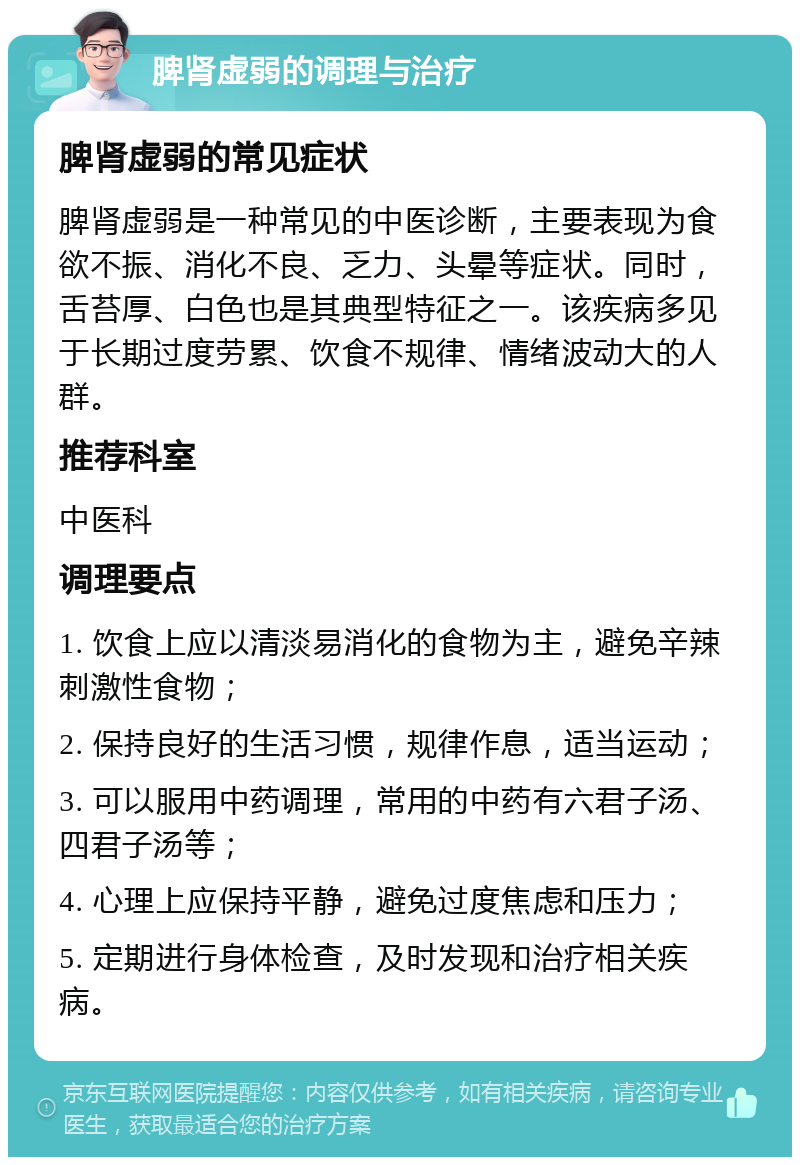 脾肾虚弱的调理与治疗 脾肾虚弱的常见症状 脾肾虚弱是一种常见的中医诊断，主要表现为食欲不振、消化不良、乏力、头晕等症状。同时，舌苔厚、白色也是其典型特征之一。该疾病多见于长期过度劳累、饮食不规律、情绪波动大的人群。 推荐科室 中医科 调理要点 1. 饮食上应以清淡易消化的食物为主，避免辛辣刺激性食物； 2. 保持良好的生活习惯，规律作息，适当运动； 3. 可以服用中药调理，常用的中药有六君子汤、四君子汤等； 4. 心理上应保持平静，避免过度焦虑和压力； 5. 定期进行身体检查，及时发现和治疗相关疾病。