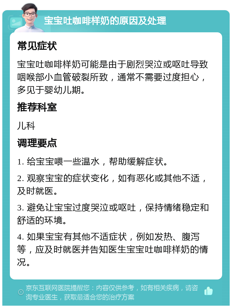 宝宝吐咖啡样奶的原因及处理 常见症状 宝宝吐咖啡样奶可能是由于剧烈哭泣或呕吐导致咽喉部小血管破裂所致，通常不需要过度担心，多见于婴幼儿期。 推荐科室 儿科 调理要点 1. 给宝宝喂一些温水，帮助缓解症状。 2. 观察宝宝的症状变化，如有恶化或其他不适，及时就医。 3. 避免让宝宝过度哭泣或呕吐，保持情绪稳定和舒适的环境。 4. 如果宝宝有其他不适症状，例如发热、腹泻等，应及时就医并告知医生宝宝吐咖啡样奶的情况。