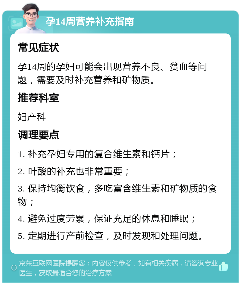 孕14周营养补充指南 常见症状 孕14周的孕妇可能会出现营养不良、贫血等问题，需要及时补充营养和矿物质。 推荐科室 妇产科 调理要点 1. 补充孕妇专用的复合维生素和钙片； 2. 叶酸的补充也非常重要； 3. 保持均衡饮食，多吃富含维生素和矿物质的食物； 4. 避免过度劳累，保证充足的休息和睡眠； 5. 定期进行产前检查，及时发现和处理问题。