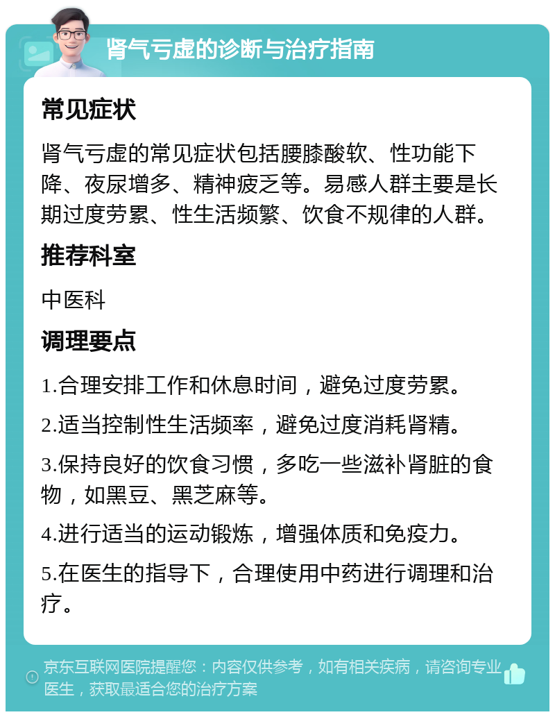 肾气亏虚的诊断与治疗指南 常见症状 肾气亏虚的常见症状包括腰膝酸软、性功能下降、夜尿增多、精神疲乏等。易感人群主要是长期过度劳累、性生活频繁、饮食不规律的人群。 推荐科室 中医科 调理要点 1.合理安排工作和休息时间，避免过度劳累。 2.适当控制性生活频率，避免过度消耗肾精。 3.保持良好的饮食习惯，多吃一些滋补肾脏的食物，如黑豆、黑芝麻等。 4.进行适当的运动锻炼，增强体质和免疫力。 5.在医生的指导下，合理使用中药进行调理和治疗。