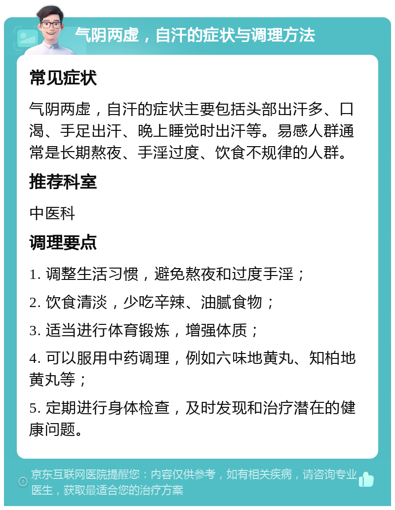 气阴两虚，自汗的症状与调理方法 常见症状 气阴两虚，自汗的症状主要包括头部出汗多、口渴、手足出汗、晚上睡觉时出汗等。易感人群通常是长期熬夜、手淫过度、饮食不规律的人群。 推荐科室 中医科 调理要点 1. 调整生活习惯，避免熬夜和过度手淫； 2. 饮食清淡，少吃辛辣、油腻食物； 3. 适当进行体育锻炼，增强体质； 4. 可以服用中药调理，例如六味地黄丸、知柏地黄丸等； 5. 定期进行身体检查，及时发现和治疗潜在的健康问题。