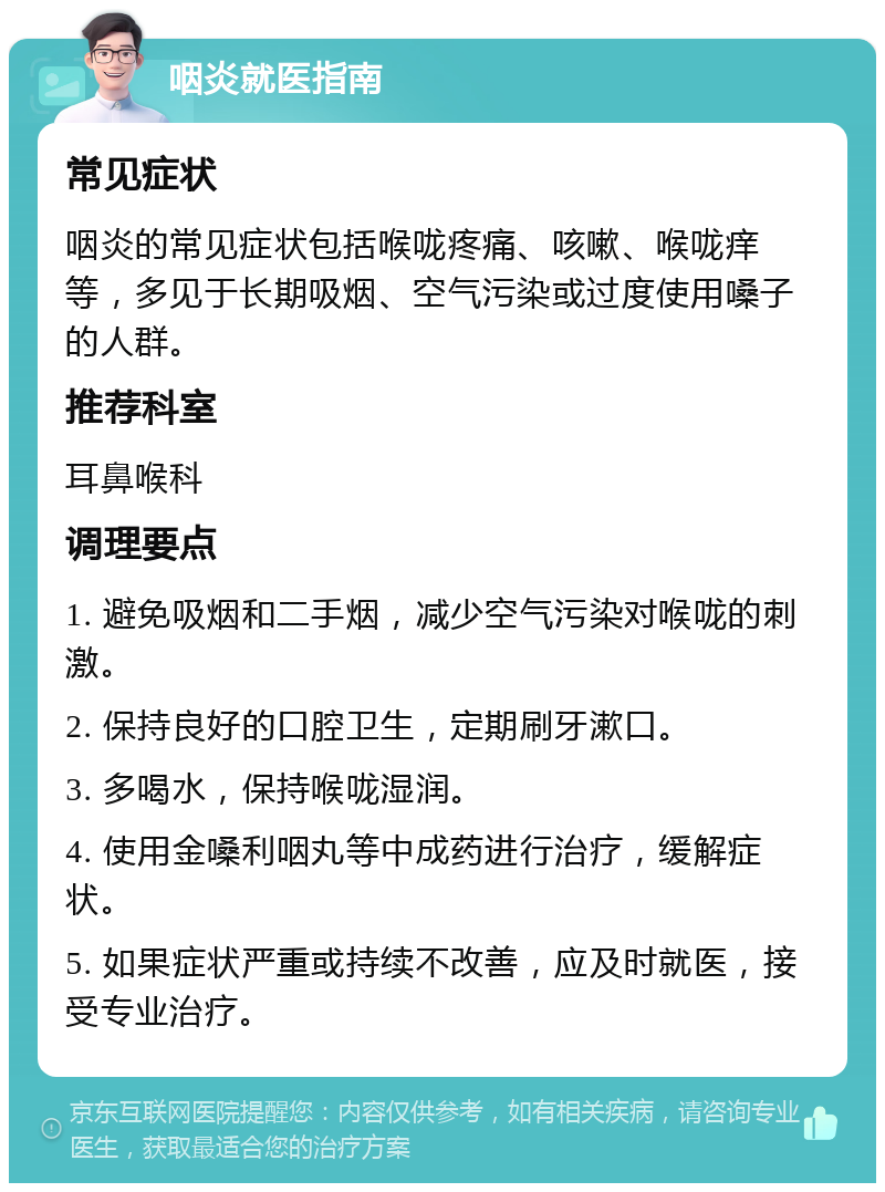 咽炎就医指南 常见症状 咽炎的常见症状包括喉咙疼痛、咳嗽、喉咙痒等，多见于长期吸烟、空气污染或过度使用嗓子的人群。 推荐科室 耳鼻喉科 调理要点 1. 避免吸烟和二手烟，减少空气污染对喉咙的刺激。 2. 保持良好的口腔卫生，定期刷牙漱口。 3. 多喝水，保持喉咙湿润。 4. 使用金嗓利咽丸等中成药进行治疗，缓解症状。 5. 如果症状严重或持续不改善，应及时就医，接受专业治疗。