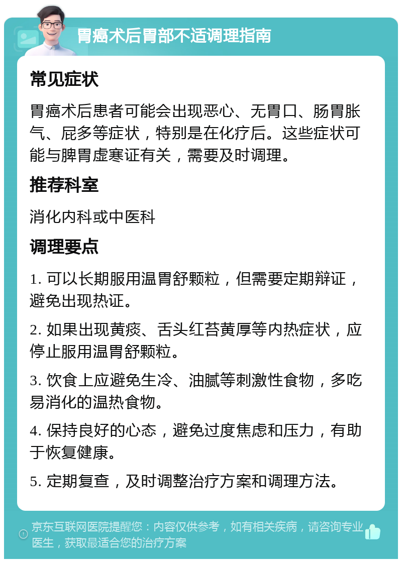 胃癌术后胃部不适调理指南 常见症状 胃癌术后患者可能会出现恶心、无胃口、肠胃胀气、屁多等症状，特别是在化疗后。这些症状可能与脾胃虚寒证有关，需要及时调理。 推荐科室 消化内科或中医科 调理要点 1. 可以长期服用温胃舒颗粒，但需要定期辩证，避免出现热证。 2. 如果出现黄痰、舌头红苔黄厚等内热症状，应停止服用温胃舒颗粒。 3. 饮食上应避免生冷、油腻等刺激性食物，多吃易消化的温热食物。 4. 保持良好的心态，避免过度焦虑和压力，有助于恢复健康。 5. 定期复查，及时调整治疗方案和调理方法。