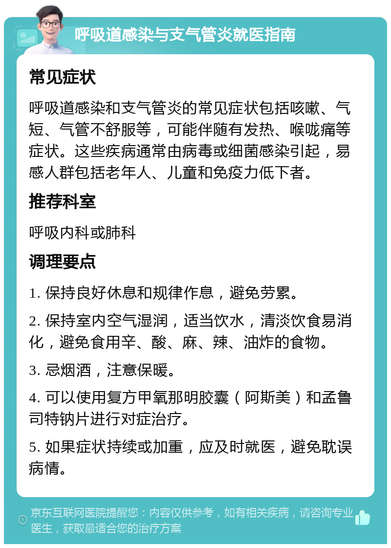 呼吸道感染与支气管炎就医指南 常见症状 呼吸道感染和支气管炎的常见症状包括咳嗽、气短、气管不舒服等，可能伴随有发热、喉咙痛等症状。这些疾病通常由病毒或细菌感染引起，易感人群包括老年人、儿童和免疫力低下者。 推荐科室 呼吸内科或肺科 调理要点 1. 保持良好休息和规律作息，避免劳累。 2. 保持室内空气湿润，适当饮水，清淡饮食易消化，避免食用辛、酸、麻、辣、油炸的食物。 3. 忌烟酒，注意保暖。 4. 可以使用复方甲氧那明胶囊（阿斯美）和孟鲁司特钠片进行对症治疗。 5. 如果症状持续或加重，应及时就医，避免耽误病情。