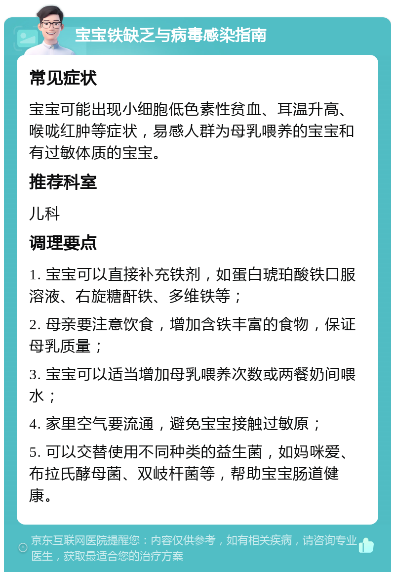 宝宝铁缺乏与病毒感染指南 常见症状 宝宝可能出现小细胞低色素性贫血、耳温升高、喉咙红肿等症状，易感人群为母乳喂养的宝宝和有过敏体质的宝宝。 推荐科室 儿科 调理要点 1. 宝宝可以直接补充铁剂，如蛋白琥珀酸铁口服溶液、右旋糖酐铁、多维铁等； 2. 母亲要注意饮食，增加含铁丰富的食物，保证母乳质量； 3. 宝宝可以适当增加母乳喂养次数或两餐奶间喂水； 4. 家里空气要流通，避免宝宝接触过敏原； 5. 可以交替使用不同种类的益生菌，如妈咪爱、布拉氏酵母菌、双岐杆菌等，帮助宝宝肠道健康。