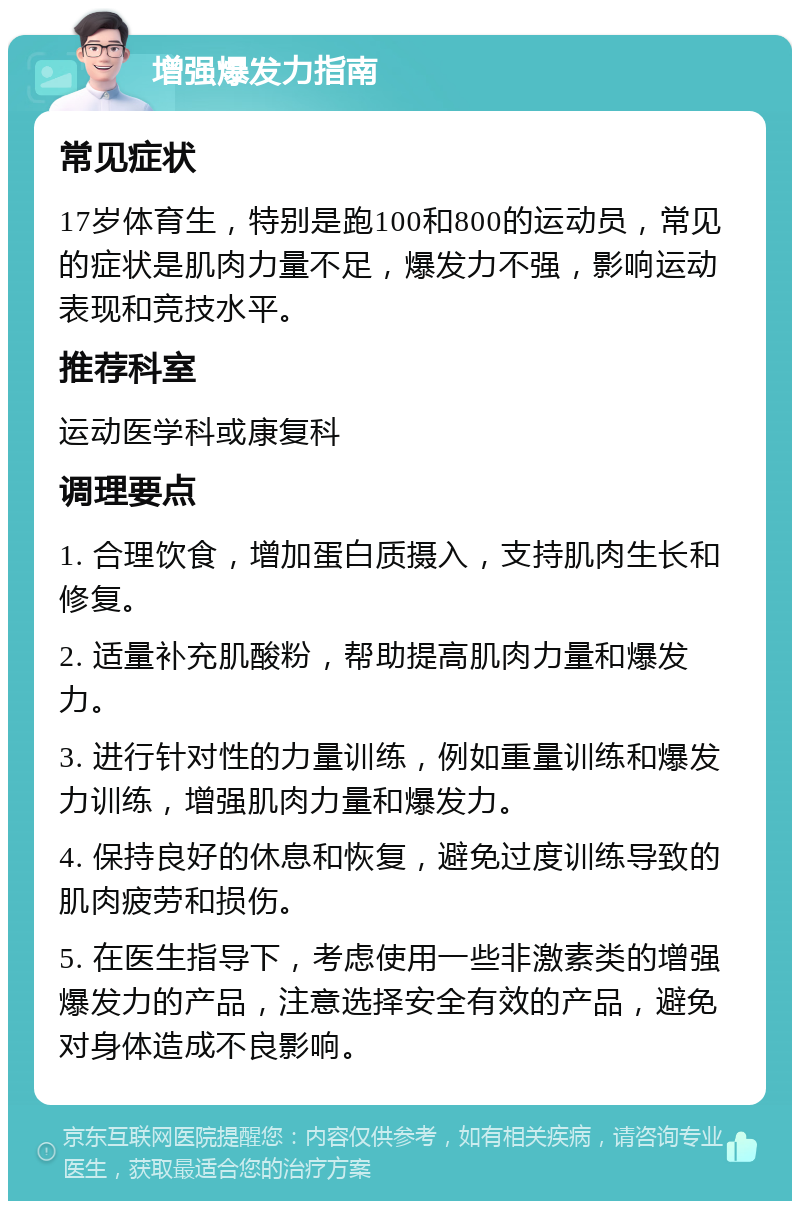 增强爆发力指南 常见症状 17岁体育生，特别是跑100和800的运动员，常见的症状是肌肉力量不足，爆发力不强，影响运动表现和竞技水平。 推荐科室 运动医学科或康复科 调理要点 1. 合理饮食，增加蛋白质摄入，支持肌肉生长和修复。 2. 适量补充肌酸粉，帮助提高肌肉力量和爆发力。 3. 进行针对性的力量训练，例如重量训练和爆发力训练，增强肌肉力量和爆发力。 4. 保持良好的休息和恢复，避免过度训练导致的肌肉疲劳和损伤。 5. 在医生指导下，考虑使用一些非激素类的增强爆发力的产品，注意选择安全有效的产品，避免对身体造成不良影响。