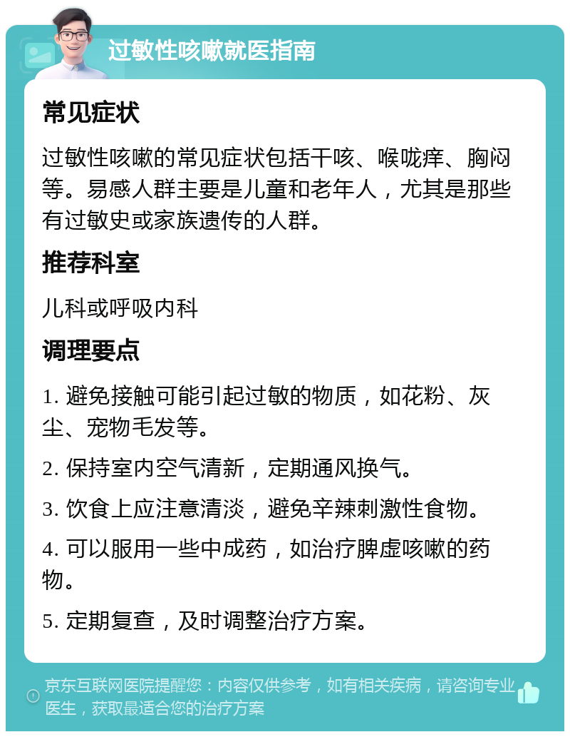 过敏性咳嗽就医指南 常见症状 过敏性咳嗽的常见症状包括干咳、喉咙痒、胸闷等。易感人群主要是儿童和老年人，尤其是那些有过敏史或家族遗传的人群。 推荐科室 儿科或呼吸内科 调理要点 1. 避免接触可能引起过敏的物质，如花粉、灰尘、宠物毛发等。 2. 保持室内空气清新，定期通风换气。 3. 饮食上应注意清淡，避免辛辣刺激性食物。 4. 可以服用一些中成药，如治疗脾虚咳嗽的药物。 5. 定期复查，及时调整治疗方案。