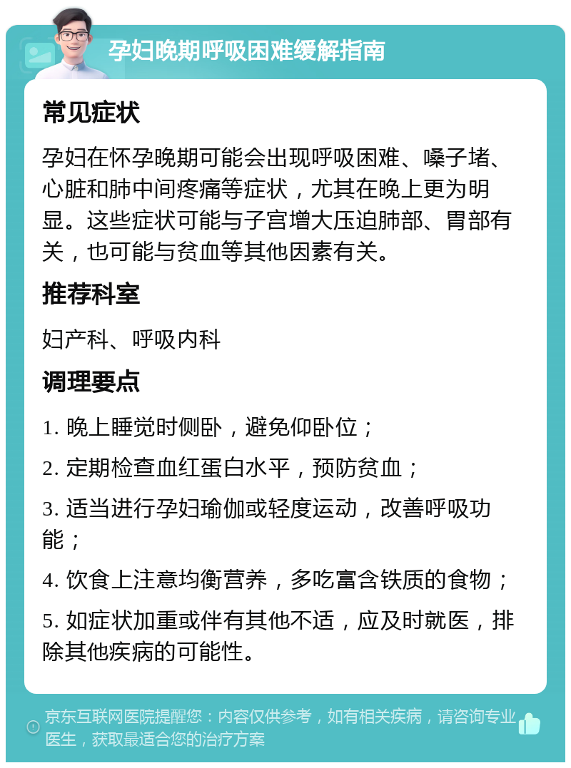 孕妇晚期呼吸困难缓解指南 常见症状 孕妇在怀孕晚期可能会出现呼吸困难、嗓子堵、心脏和肺中间疼痛等症状，尤其在晚上更为明显。这些症状可能与子宫增大压迫肺部、胃部有关，也可能与贫血等其他因素有关。 推荐科室 妇产科、呼吸内科 调理要点 1. 晚上睡觉时侧卧，避免仰卧位； 2. 定期检查血红蛋白水平，预防贫血； 3. 适当进行孕妇瑜伽或轻度运动，改善呼吸功能； 4. 饮食上注意均衡营养，多吃富含铁质的食物； 5. 如症状加重或伴有其他不适，应及时就医，排除其他疾病的可能性。