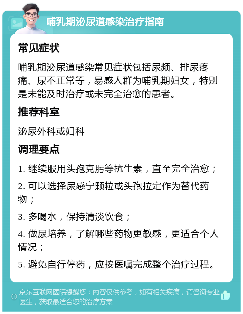 哺乳期泌尿道感染治疗指南 常见症状 哺乳期泌尿道感染常见症状包括尿频、排尿疼痛、尿不正常等，易感人群为哺乳期妇女，特别是未能及时治疗或未完全治愈的患者。 推荐科室 泌尿外科或妇科 调理要点 1. 继续服用头孢克肟等抗生素，直至完全治愈； 2. 可以选择尿感宁颗粒或头孢拉定作为替代药物； 3. 多喝水，保持清淡饮食； 4. 做尿培养，了解哪些药物更敏感，更适合个人情况； 5. 避免自行停药，应按医嘱完成整个治疗过程。