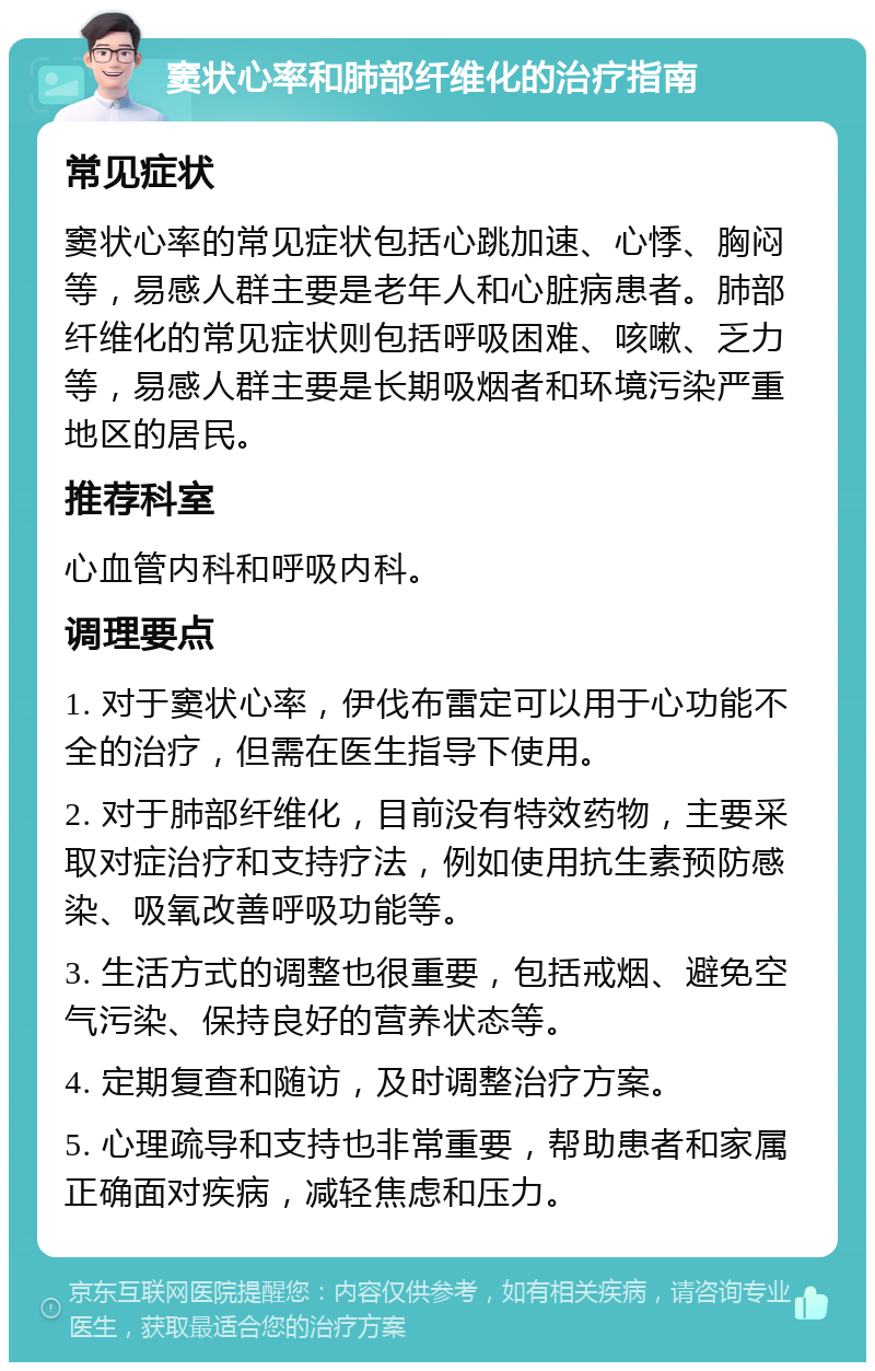 窦状心率和肺部纤维化的治疗指南 常见症状 窦状心率的常见症状包括心跳加速、心悸、胸闷等，易感人群主要是老年人和心脏病患者。肺部纤维化的常见症状则包括呼吸困难、咳嗽、乏力等，易感人群主要是长期吸烟者和环境污染严重地区的居民。 推荐科室 心血管内科和呼吸内科。 调理要点 1. 对于窦状心率，伊伐布雷定可以用于心功能不全的治疗，但需在医生指导下使用。 2. 对于肺部纤维化，目前没有特效药物，主要采取对症治疗和支持疗法，例如使用抗生素预防感染、吸氧改善呼吸功能等。 3. 生活方式的调整也很重要，包括戒烟、避免空气污染、保持良好的营养状态等。 4. 定期复查和随访，及时调整治疗方案。 5. 心理疏导和支持也非常重要，帮助患者和家属正确面对疾病，减轻焦虑和压力。