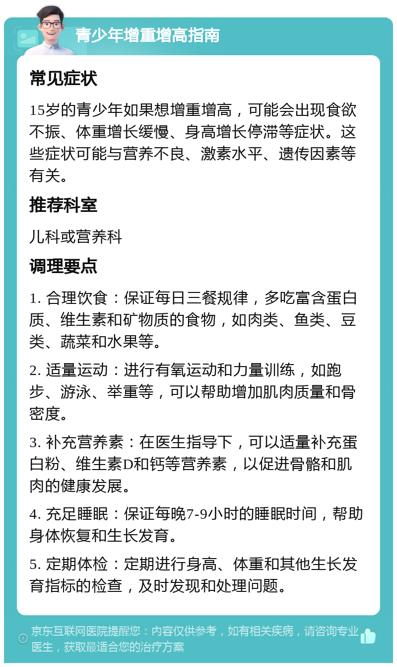 青少年增重增高指南 常见症状 15岁的青少年如果想增重增高，可能会出现食欲不振、体重增长缓慢、身高增长停滞等症状。这些症状可能与营养不良、激素水平、遗传因素等有关。 推荐科室 儿科或营养科 调理要点 1. 合理饮食：保证每日三餐规律，多吃富含蛋白质、维生素和矿物质的食物，如肉类、鱼类、豆类、蔬菜和水果等。 2. 适量运动：进行有氧运动和力量训练，如跑步、游泳、举重等，可以帮助增加肌肉质量和骨密度。 3. 补充营养素：在医生指导下，可以适量补充蛋白粉、维生素D和钙等营养素，以促进骨骼和肌肉的健康发展。 4. 充足睡眠：保证每晚7-9小时的睡眠时间，帮助身体恢复和生长发育。 5. 定期体检：定期进行身高、体重和其他生长发育指标的检查，及时发现和处理问题。