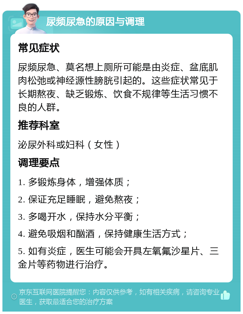 尿频尿急的原因与调理 常见症状 尿频尿急、莫名想上厕所可能是由炎症、盆底肌肉松弛或神经源性膀胱引起的。这些症状常见于长期熬夜、缺乏锻炼、饮食不规律等生活习惯不良的人群。 推荐科室 泌尿外科或妇科（女性） 调理要点 1. 多锻炼身体，增强体质； 2. 保证充足睡眠，避免熬夜； 3. 多喝开水，保持水分平衡； 4. 避免吸烟和酗酒，保持健康生活方式； 5. 如有炎症，医生可能会开具左氧氟沙星片、三金片等药物进行治疗。