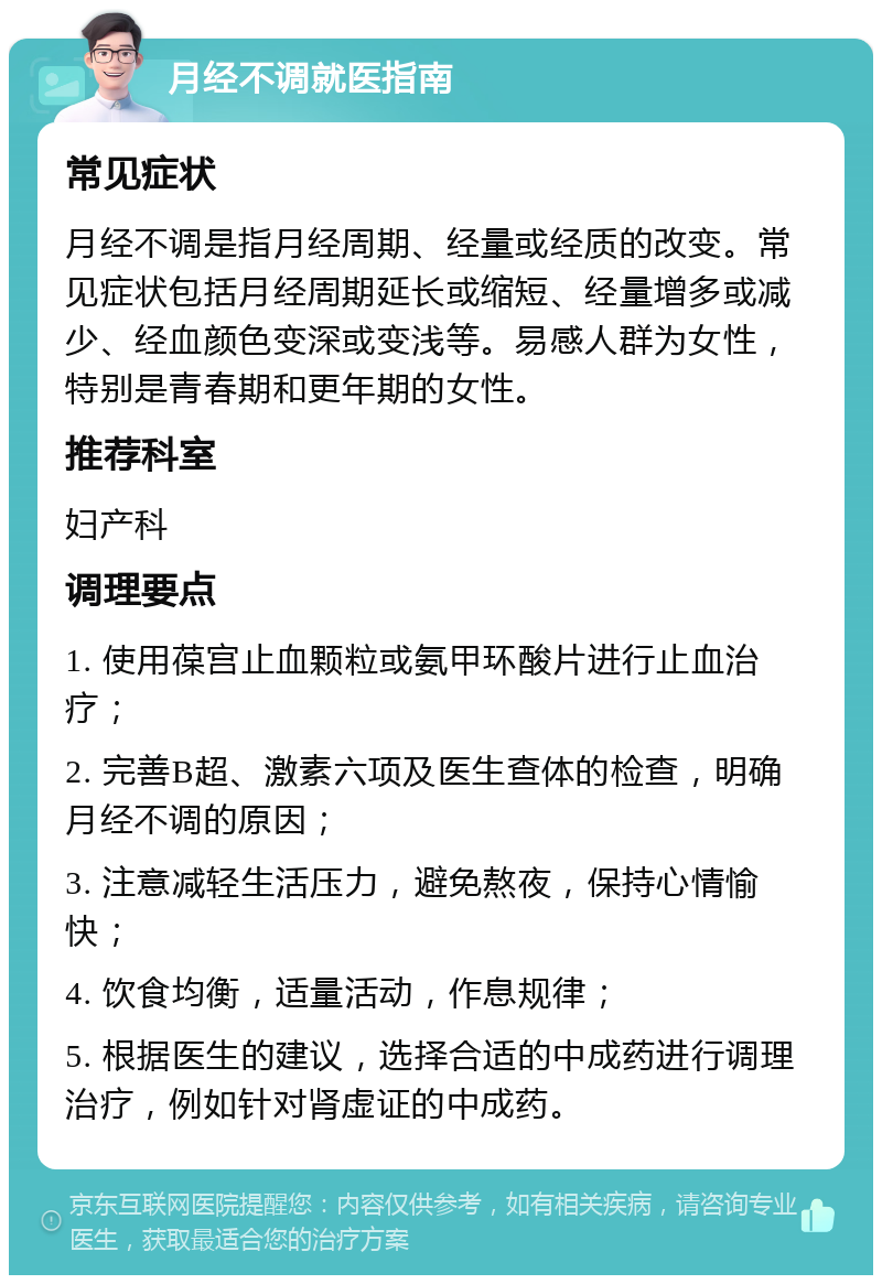 月经不调就医指南 常见症状 月经不调是指月经周期、经量或经质的改变。常见症状包括月经周期延长或缩短、经量增多或减少、经血颜色变深或变浅等。易感人群为女性，特别是青春期和更年期的女性。 推荐科室 妇产科 调理要点 1. 使用葆宫止血颗粒或氨甲环酸片进行止血治疗； 2. 完善B超、激素六项及医生查体的检查，明确月经不调的原因； 3. 注意减轻生活压力，避免熬夜，保持心情愉快； 4. 饮食均衡，适量活动，作息规律； 5. 根据医生的建议，选择合适的中成药进行调理治疗，例如针对肾虚证的中成药。