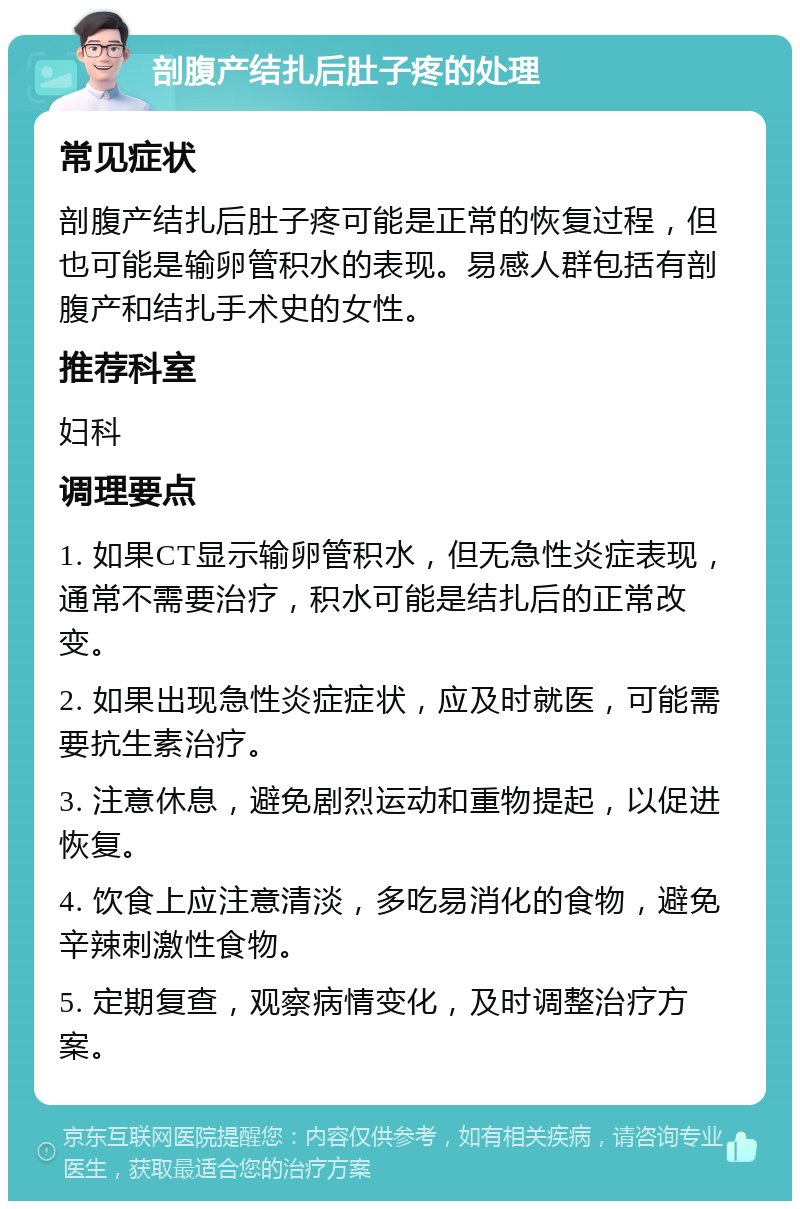 剖腹产结扎后肚子疼的处理 常见症状 剖腹产结扎后肚子疼可能是正常的恢复过程，但也可能是输卵管积水的表现。易感人群包括有剖腹产和结扎手术史的女性。 推荐科室 妇科 调理要点 1. 如果CT显示输卵管积水，但无急性炎症表现，通常不需要治疗，积水可能是结扎后的正常改变。 2. 如果出现急性炎症症状，应及时就医，可能需要抗生素治疗。 3. 注意休息，避免剧烈运动和重物提起，以促进恢复。 4. 饮食上应注意清淡，多吃易消化的食物，避免辛辣刺激性食物。 5. 定期复查，观察病情变化，及时调整治疗方案。