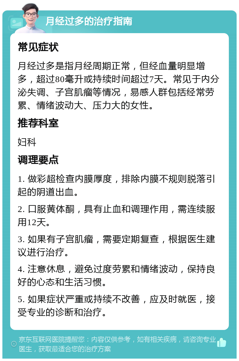 月经过多的治疗指南 常见症状 月经过多是指月经周期正常，但经血量明显增多，超过80毫升或持续时间超过7天。常见于内分泌失调、子宫肌瘤等情况，易感人群包括经常劳累、情绪波动大、压力大的女性。 推荐科室 妇科 调理要点 1. 做彩超检查内膜厚度，排除内膜不规则脱落引起的阴道出血。 2. 口服黄体酮，具有止血和调理作用，需连续服用12天。 3. 如果有子宫肌瘤，需要定期复查，根据医生建议进行治疗。 4. 注意休息，避免过度劳累和情绪波动，保持良好的心态和生活习惯。 5. 如果症状严重或持续不改善，应及时就医，接受专业的诊断和治疗。