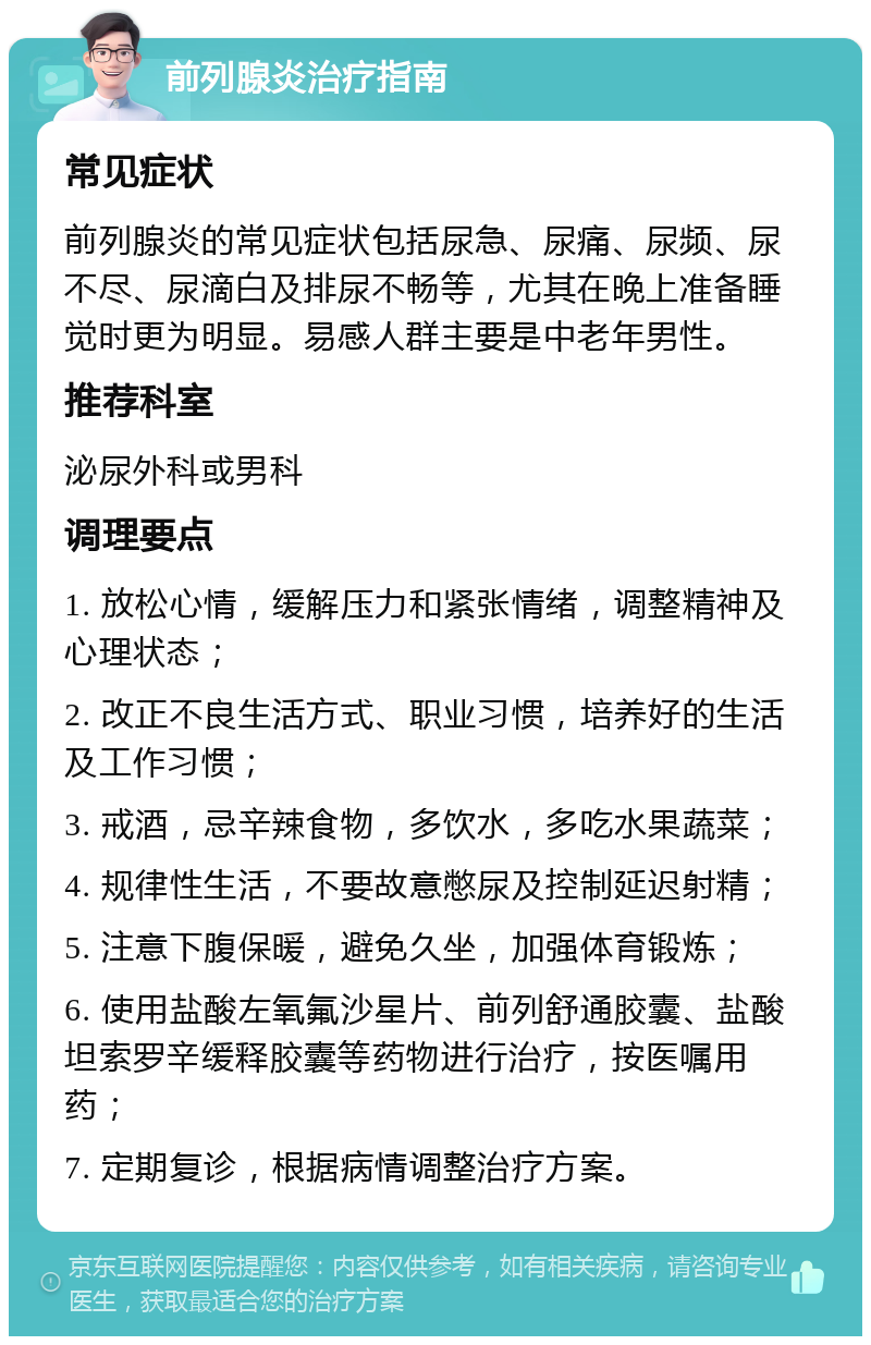 前列腺炎治疗指南 常见症状 前列腺炎的常见症状包括尿急、尿痛、尿频、尿不尽、尿滴白及排尿不畅等，尤其在晚上准备睡觉时更为明显。易感人群主要是中老年男性。 推荐科室 泌尿外科或男科 调理要点 1. 放松心情，缓解压力和紧张情绪，调整精神及心理状态； 2. 改正不良生活方式、职业习惯，培养好的生活及工作习惯； 3. 戒酒，忌辛辣食物，多饮水，多吃水果蔬菜； 4. 规律性生活，不要故意憋尿及控制延迟射精； 5. 注意下腹保暖，避免久坐，加强体育锻炼； 6. 使用盐酸左氧氟沙星片、前列舒通胶囊、盐酸坦索罗辛缓释胶囊等药物进行治疗，按医嘱用药； 7. 定期复诊，根据病情调整治疗方案。