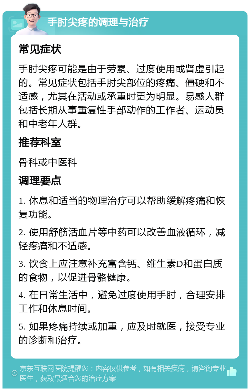 手肘尖疼的调理与治疗 常见症状 手肘尖疼可能是由于劳累、过度使用或肾虚引起的。常见症状包括手肘尖部位的疼痛、僵硬和不适感，尤其在活动或承重时更为明显。易感人群包括长期从事重复性手部动作的工作者、运动员和中老年人群。 推荐科室 骨科或中医科 调理要点 1. 休息和适当的物理治疗可以帮助缓解疼痛和恢复功能。 2. 使用舒筋活血片等中药可以改善血液循环，减轻疼痛和不适感。 3. 饮食上应注意补充富含钙、维生素D和蛋白质的食物，以促进骨骼健康。 4. 在日常生活中，避免过度使用手肘，合理安排工作和休息时间。 5. 如果疼痛持续或加重，应及时就医，接受专业的诊断和治疗。