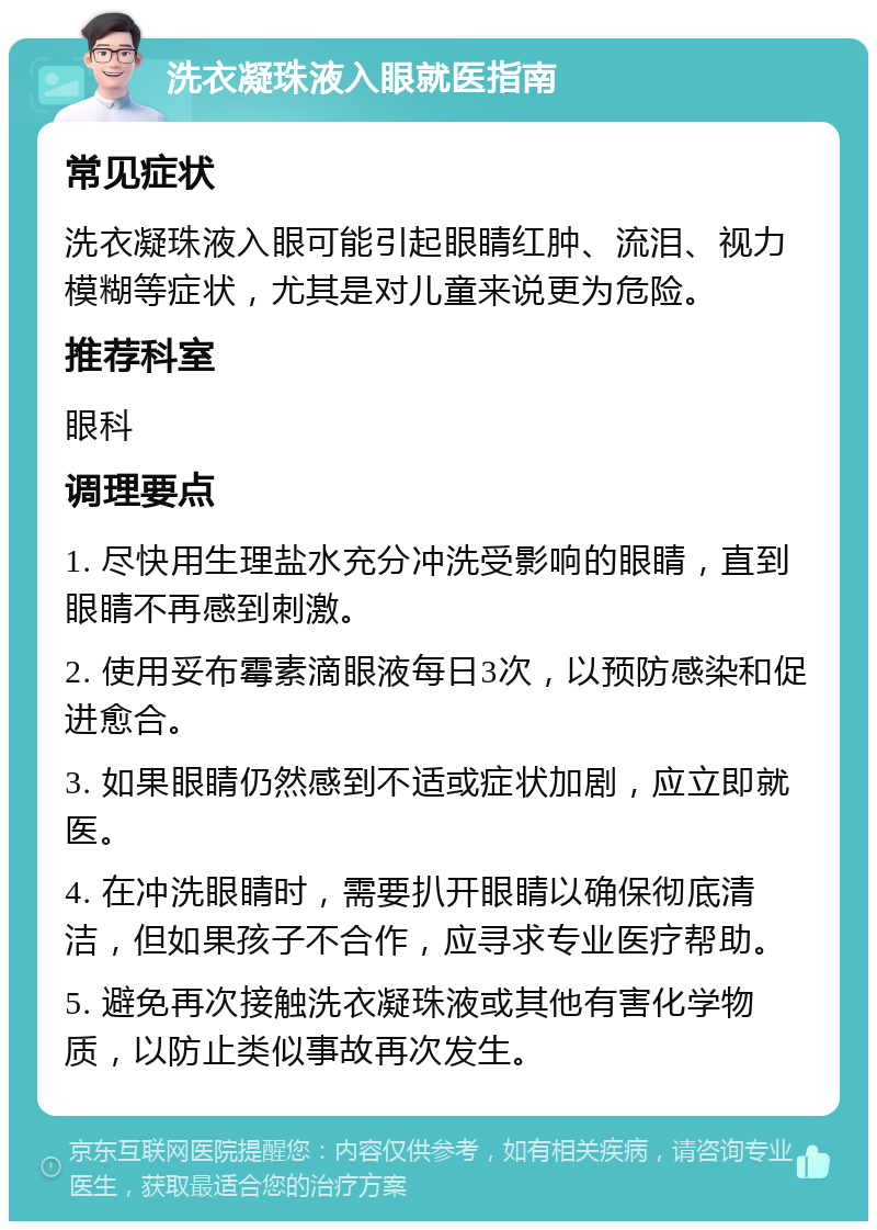 洗衣凝珠液入眼就医指南 常见症状 洗衣凝珠液入眼可能引起眼睛红肿、流泪、视力模糊等症状，尤其是对儿童来说更为危险。 推荐科室 眼科 调理要点 1. 尽快用生理盐水充分冲洗受影响的眼睛，直到眼睛不再感到刺激。 2. 使用妥布霉素滴眼液每日3次，以预防感染和促进愈合。 3. 如果眼睛仍然感到不适或症状加剧，应立即就医。 4. 在冲洗眼睛时，需要扒开眼睛以确保彻底清洁，但如果孩子不合作，应寻求专业医疗帮助。 5. 避免再次接触洗衣凝珠液或其他有害化学物质，以防止类似事故再次发生。