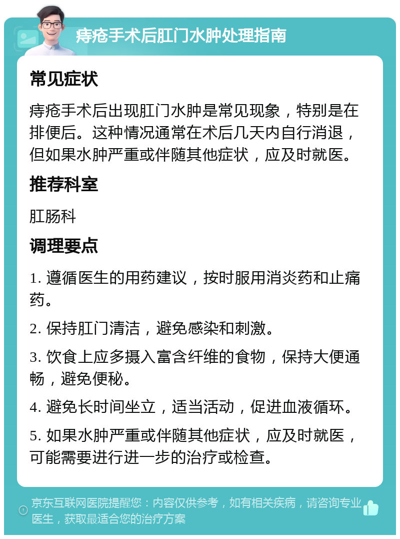 痔疮手术后肛门水肿处理指南 常见症状 痔疮手术后出现肛门水肿是常见现象，特别是在排便后。这种情况通常在术后几天内自行消退，但如果水肿严重或伴随其他症状，应及时就医。 推荐科室 肛肠科 调理要点 1. 遵循医生的用药建议，按时服用消炎药和止痛药。 2. 保持肛门清洁，避免感染和刺激。 3. 饮食上应多摄入富含纤维的食物，保持大便通畅，避免便秘。 4. 避免长时间坐立，适当活动，促进血液循环。 5. 如果水肿严重或伴随其他症状，应及时就医，可能需要进行进一步的治疗或检查。