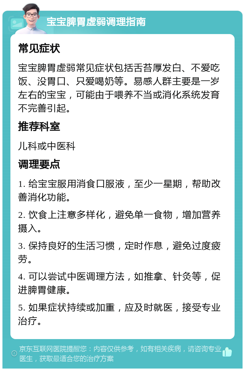 宝宝脾胃虚弱调理指南 常见症状 宝宝脾胃虚弱常见症状包括舌苔厚发白、不爱吃饭、没胃口、只爱喝奶等。易感人群主要是一岁左右的宝宝，可能由于喂养不当或消化系统发育不完善引起。 推荐科室 儿科或中医科 调理要点 1. 给宝宝服用消食口服液，至少一星期，帮助改善消化功能。 2. 饮食上注意多样化，避免单一食物，增加营养摄入。 3. 保持良好的生活习惯，定时作息，避免过度疲劳。 4. 可以尝试中医调理方法，如推拿、针灸等，促进脾胃健康。 5. 如果症状持续或加重，应及时就医，接受专业治疗。