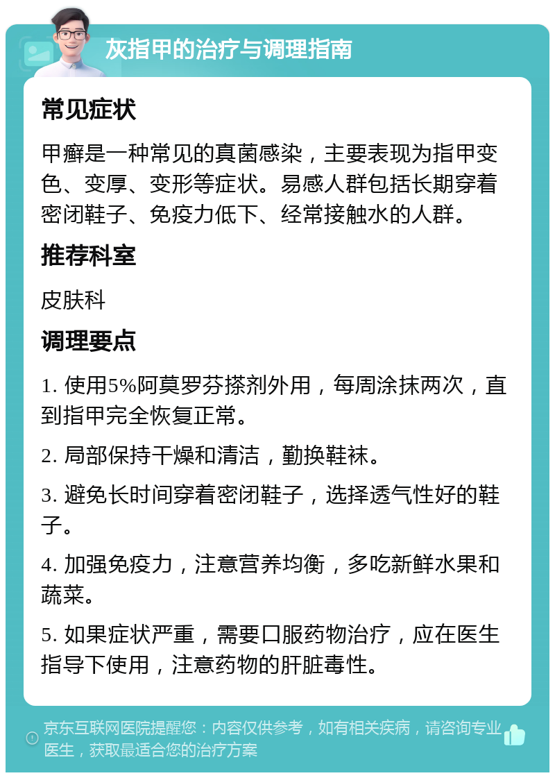 灰指甲的治疗与调理指南 常见症状 甲癣是一种常见的真菌感染，主要表现为指甲变色、变厚、变形等症状。易感人群包括长期穿着密闭鞋子、免疫力低下、经常接触水的人群。 推荐科室 皮肤科 调理要点 1. 使用5%阿莫罗芬搽剂外用，每周涂抹两次，直到指甲完全恢复正常。 2. 局部保持干燥和清洁，勤换鞋袜。 3. 避免长时间穿着密闭鞋子，选择透气性好的鞋子。 4. 加强免疫力，注意营养均衡，多吃新鲜水果和蔬菜。 5. 如果症状严重，需要口服药物治疗，应在医生指导下使用，注意药物的肝脏毒性。