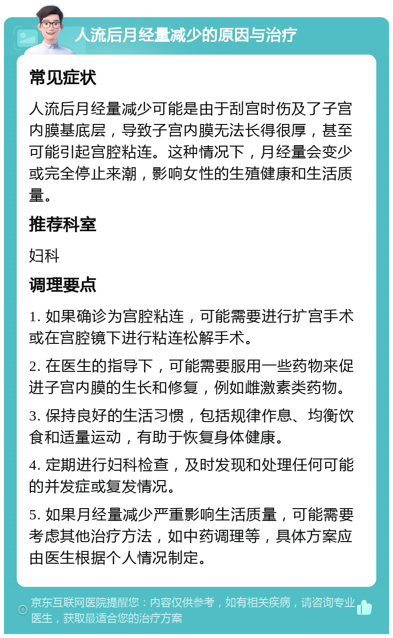 人流后月经量减少的原因与治疗 常见症状 人流后月经量减少可能是由于刮宫时伤及了子宫内膜基底层，导致子宫内膜无法长得很厚，甚至可能引起宫腔粘连。这种情况下，月经量会变少或完全停止来潮，影响女性的生殖健康和生活质量。 推荐科室 妇科 调理要点 1. 如果确诊为宫腔粘连，可能需要进行扩宫手术或在宫腔镜下进行粘连松解手术。 2. 在医生的指导下，可能需要服用一些药物来促进子宫内膜的生长和修复，例如雌激素类药物。 3. 保持良好的生活习惯，包括规律作息、均衡饮食和适量运动，有助于恢复身体健康。 4. 定期进行妇科检查，及时发现和处理任何可能的并发症或复发情况。 5. 如果月经量减少严重影响生活质量，可能需要考虑其他治疗方法，如中药调理等，具体方案应由医生根据个人情况制定。