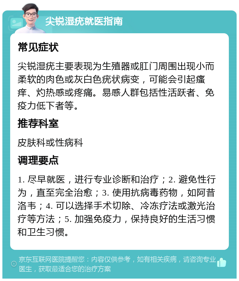 尖锐湿疣就医指南 常见症状 尖锐湿疣主要表现为生殖器或肛门周围出现小而柔软的肉色或灰白色疣状病变，可能会引起瘙痒、灼热感或疼痛。易感人群包括性活跃者、免疫力低下者等。 推荐科室 皮肤科或性病科 调理要点 1. 尽早就医，进行专业诊断和治疗；2. 避免性行为，直至完全治愈；3. 使用抗病毒药物，如阿昔洛韦；4. 可以选择手术切除、冷冻疗法或激光治疗等方法；5. 加强免疫力，保持良好的生活习惯和卫生习惯。