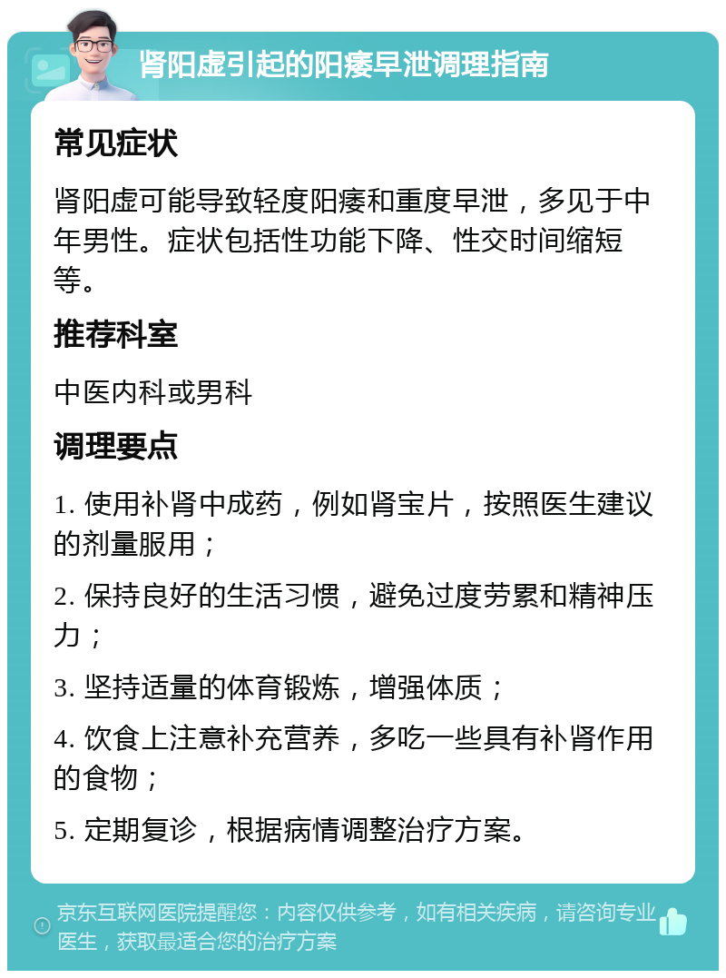 肾阳虚引起的阳痿早泄调理指南 常见症状 肾阳虚可能导致轻度阳痿和重度早泄，多见于中年男性。症状包括性功能下降、性交时间缩短等。 推荐科室 中医内科或男科 调理要点 1. 使用补肾中成药，例如肾宝片，按照医生建议的剂量服用； 2. 保持良好的生活习惯，避免过度劳累和精神压力； 3. 坚持适量的体育锻炼，增强体质； 4. 饮食上注意补充营养，多吃一些具有补肾作用的食物； 5. 定期复诊，根据病情调整治疗方案。