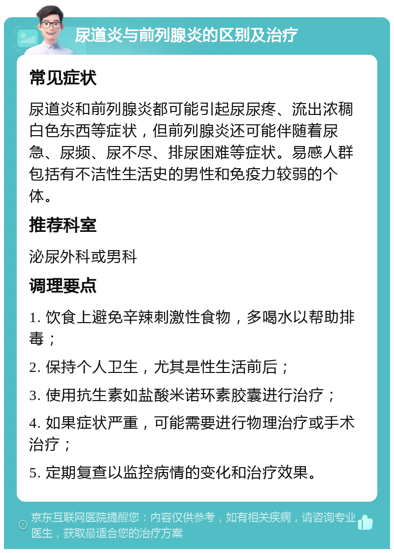 尿道炎与前列腺炎的区别及治疗 常见症状 尿道炎和前列腺炎都可能引起尿尿疼、流出浓稠白色东西等症状，但前列腺炎还可能伴随着尿急、尿频、尿不尽、排尿困难等症状。易感人群包括有不洁性生活史的男性和免疫力较弱的个体。 推荐科室 泌尿外科或男科 调理要点 1. 饮食上避免辛辣刺激性食物，多喝水以帮助排毒； 2. 保持个人卫生，尤其是性生活前后； 3. 使用抗生素如盐酸米诺环素胶囊进行治疗； 4. 如果症状严重，可能需要进行物理治疗或手术治疗； 5. 定期复查以监控病情的变化和治疗效果。