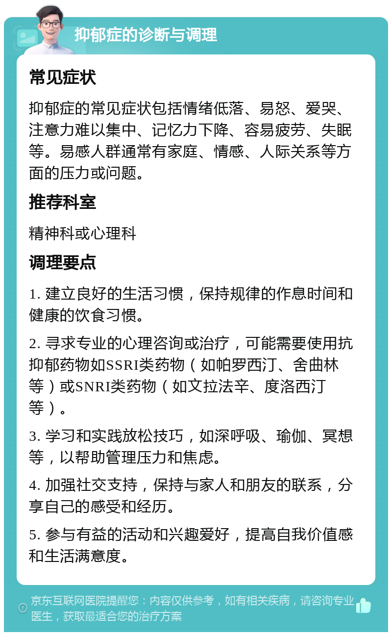 抑郁症的诊断与调理 常见症状 抑郁症的常见症状包括情绪低落、易怒、爱哭、注意力难以集中、记忆力下降、容易疲劳、失眠等。易感人群通常有家庭、情感、人际关系等方面的压力或问题。 推荐科室 精神科或心理科 调理要点 1. 建立良好的生活习惯，保持规律的作息时间和健康的饮食习惯。 2. 寻求专业的心理咨询或治疗，可能需要使用抗抑郁药物如SSRI类药物（如帕罗西汀、舍曲林等）或SNRI类药物（如文拉法辛、度洛西汀等）。 3. 学习和实践放松技巧，如深呼吸、瑜伽、冥想等，以帮助管理压力和焦虑。 4. 加强社交支持，保持与家人和朋友的联系，分享自己的感受和经历。 5. 参与有益的活动和兴趣爱好，提高自我价值感和生活满意度。