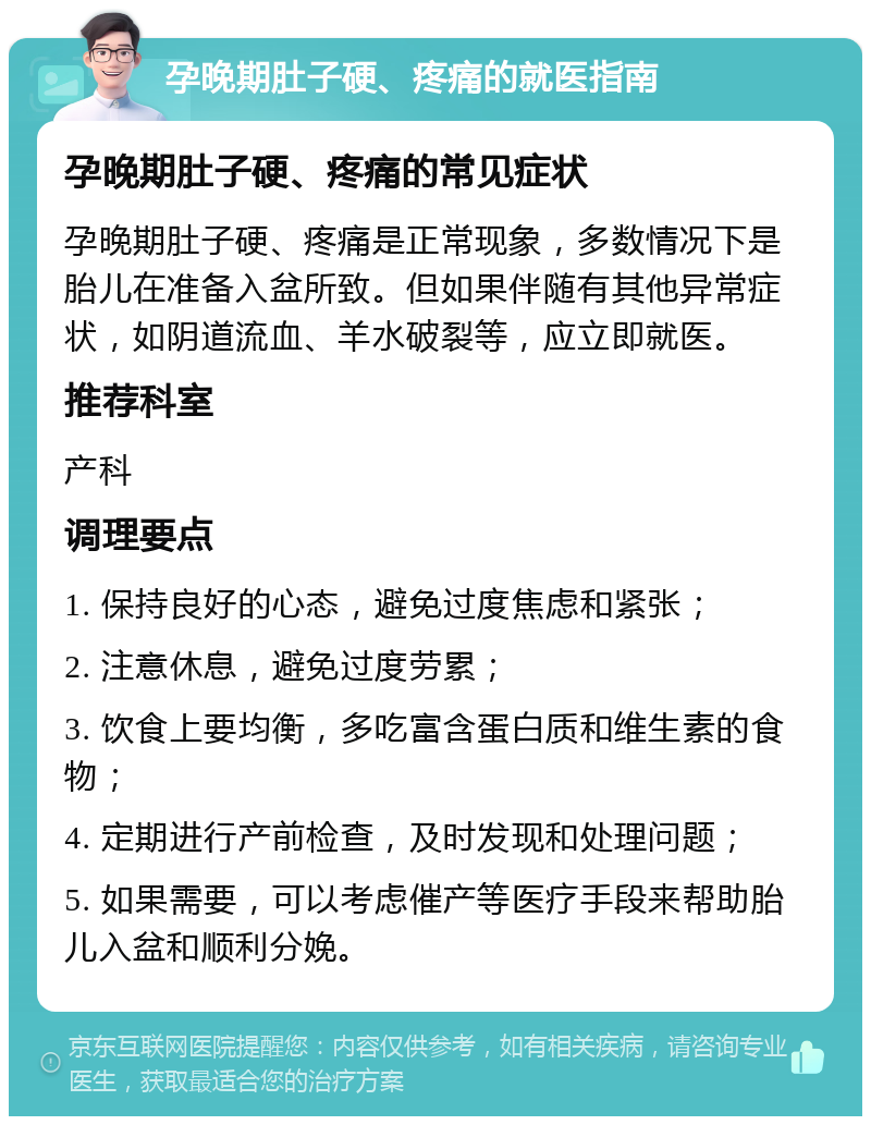 孕晚期肚子硬、疼痛的就医指南 孕晚期肚子硬、疼痛的常见症状 孕晚期肚子硬、疼痛是正常现象，多数情况下是胎儿在准备入盆所致。但如果伴随有其他异常症状，如阴道流血、羊水破裂等，应立即就医。 推荐科室 产科 调理要点 1. 保持良好的心态，避免过度焦虑和紧张； 2. 注意休息，避免过度劳累； 3. 饮食上要均衡，多吃富含蛋白质和维生素的食物； 4. 定期进行产前检查，及时发现和处理问题； 5. 如果需要，可以考虑催产等医疗手段来帮助胎儿入盆和顺利分娩。