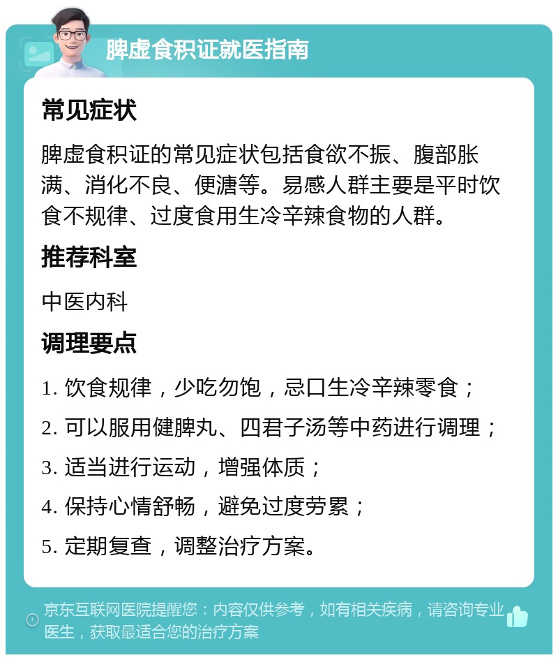 脾虚食积证就医指南 常见症状 脾虚食积证的常见症状包括食欲不振、腹部胀满、消化不良、便溏等。易感人群主要是平时饮食不规律、过度食用生冷辛辣食物的人群。 推荐科室 中医内科 调理要点 1. 饮食规律，少吃勿饱，忌口生冷辛辣零食； 2. 可以服用健脾丸、四君子汤等中药进行调理； 3. 适当进行运动，增强体质； 4. 保持心情舒畅，避免过度劳累； 5. 定期复查，调整治疗方案。