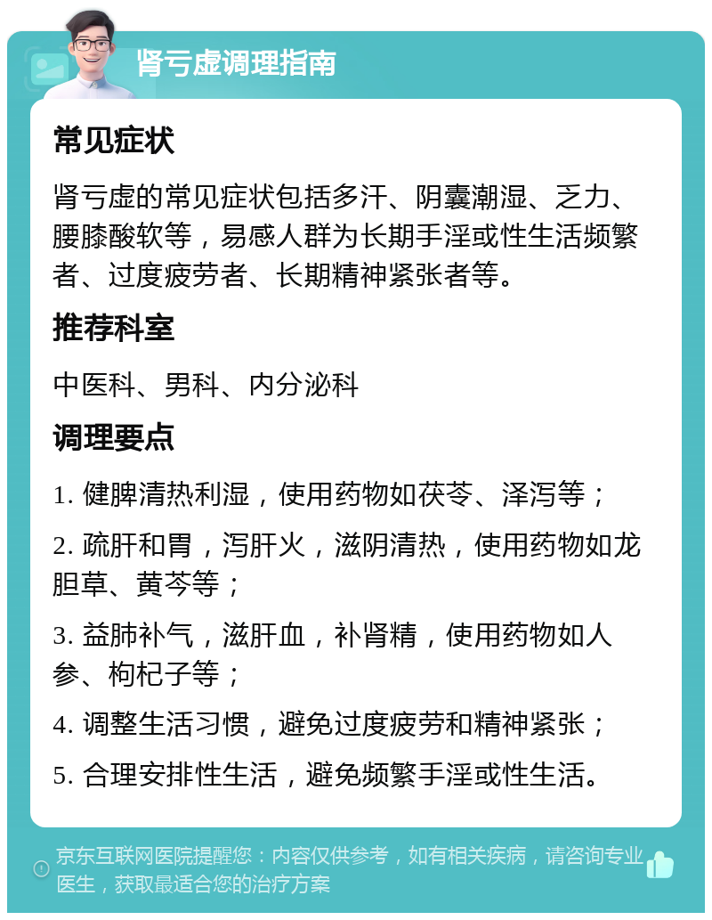 肾亏虚调理指南 常见症状 肾亏虚的常见症状包括多汗、阴囊潮湿、乏力、腰膝酸软等，易感人群为长期手淫或性生活频繁者、过度疲劳者、长期精神紧张者等。 推荐科室 中医科、男科、内分泌科 调理要点 1. 健脾清热利湿，使用药物如茯苓、泽泻等； 2. 疏肝和胃，泻肝火，滋阴清热，使用药物如龙胆草、黄芩等； 3. 益肺补气，滋肝血，补肾精，使用药物如人参、枸杞子等； 4. 调整生活习惯，避免过度疲劳和精神紧张； 5. 合理安排性生活，避免频繁手淫或性生活。