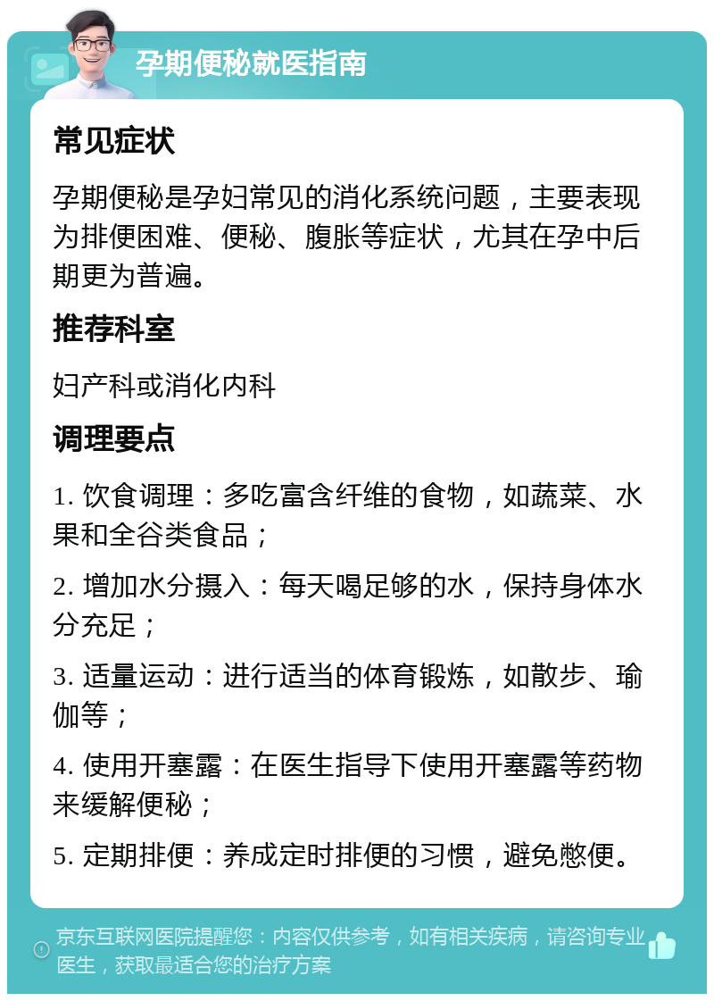 孕期便秘就医指南 常见症状 孕期便秘是孕妇常见的消化系统问题，主要表现为排便困难、便秘、腹胀等症状，尤其在孕中后期更为普遍。 推荐科室 妇产科或消化内科 调理要点 1. 饮食调理：多吃富含纤维的食物，如蔬菜、水果和全谷类食品； 2. 增加水分摄入：每天喝足够的水，保持身体水分充足； 3. 适量运动：进行适当的体育锻炼，如散步、瑜伽等； 4. 使用开塞露：在医生指导下使用开塞露等药物来缓解便秘； 5. 定期排便：养成定时排便的习惯，避免憋便。