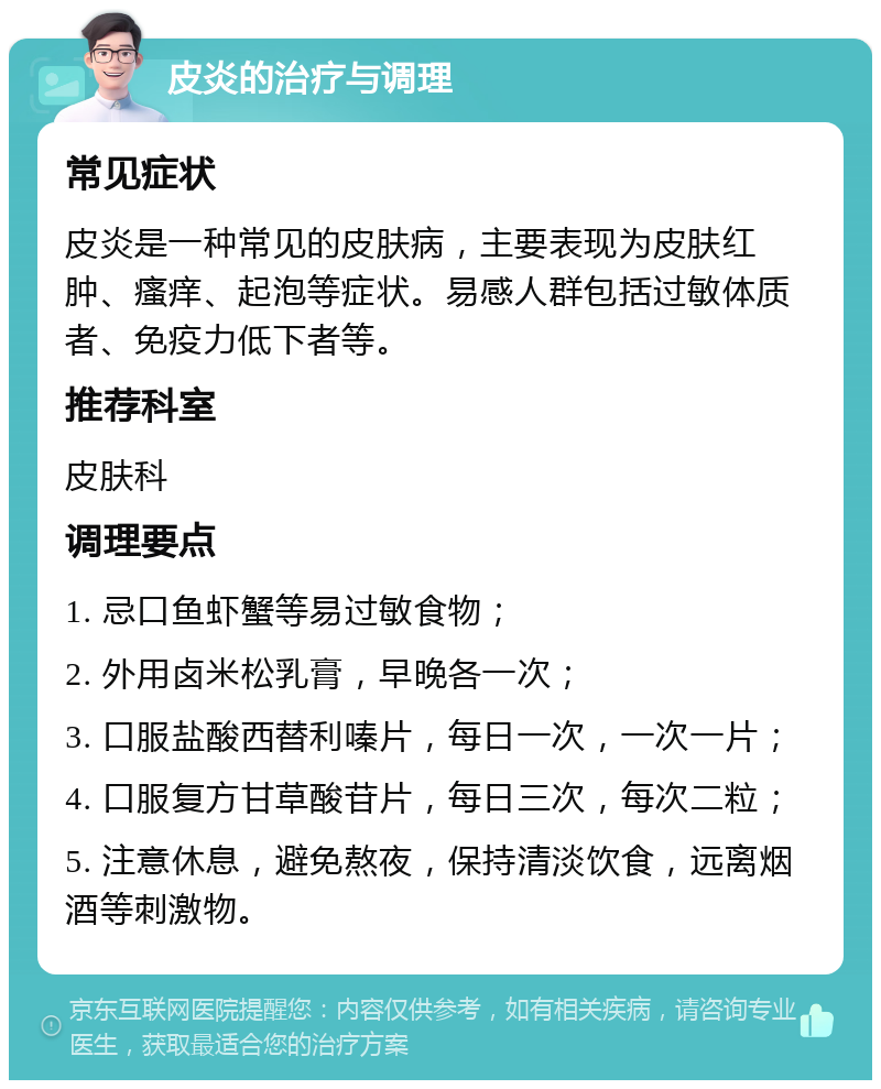 皮炎的治疗与调理 常见症状 皮炎是一种常见的皮肤病，主要表现为皮肤红肿、瘙痒、起泡等症状。易感人群包括过敏体质者、免疫力低下者等。 推荐科室 皮肤科 调理要点 1. 忌口鱼虾蟹等易过敏食物； 2. 外用卤米松乳膏，早晚各一次； 3. 口服盐酸西替利嗪片，每日一次，一次一片； 4. 口服复方甘草酸苷片，每日三次，每次二粒； 5. 注意休息，避免熬夜，保持清淡饮食，远离烟酒等刺激物。