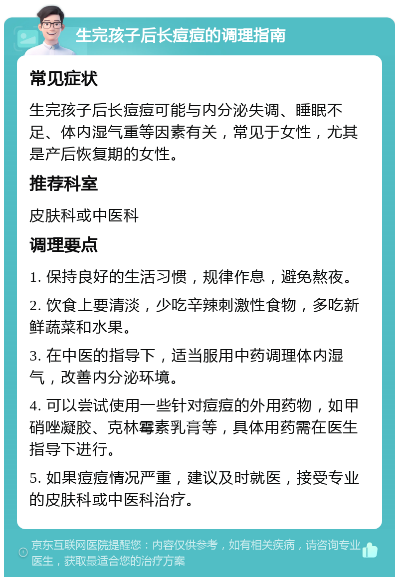 生完孩子后长痘痘的调理指南 常见症状 生完孩子后长痘痘可能与内分泌失调、睡眠不足、体内湿气重等因素有关，常见于女性，尤其是产后恢复期的女性。 推荐科室 皮肤科或中医科 调理要点 1. 保持良好的生活习惯，规律作息，避免熬夜。 2. 饮食上要清淡，少吃辛辣刺激性食物，多吃新鲜蔬菜和水果。 3. 在中医的指导下，适当服用中药调理体内湿气，改善内分泌环境。 4. 可以尝试使用一些针对痘痘的外用药物，如甲硝唑凝胶、克林霉素乳膏等，具体用药需在医生指导下进行。 5. 如果痘痘情况严重，建议及时就医，接受专业的皮肤科或中医科治疗。