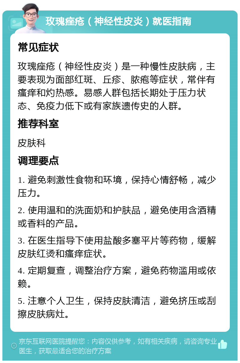 玫瑰痤疮（神经性皮炎）就医指南 常见症状 玫瑰痤疮（神经性皮炎）是一种慢性皮肤病，主要表现为面部红斑、丘疹、脓疱等症状，常伴有瘙痒和灼热感。易感人群包括长期处于压力状态、免疫力低下或有家族遗传史的人群。 推荐科室 皮肤科 调理要点 1. 避免刺激性食物和环境，保持心情舒畅，减少压力。 2. 使用温和的洗面奶和护肤品，避免使用含酒精或香料的产品。 3. 在医生指导下使用盐酸多塞平片等药物，缓解皮肤红烫和瘙痒症状。 4. 定期复查，调整治疗方案，避免药物滥用或依赖。 5. 注意个人卫生，保持皮肤清洁，避免挤压或刮擦皮肤病灶。