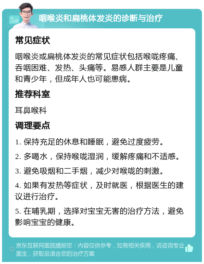 咽喉炎和扁桃体发炎的诊断与治疗 常见症状 咽喉炎或扁桃体发炎的常见症状包括喉咙疼痛、吞咽困难、发热、头痛等。易感人群主要是儿童和青少年，但成年人也可能患病。 推荐科室 耳鼻喉科 调理要点 1. 保持充足的休息和睡眠，避免过度疲劳。 2. 多喝水，保持喉咙湿润，缓解疼痛和不适感。 3. 避免吸烟和二手烟，减少对喉咙的刺激。 4. 如果有发热等症状，及时就医，根据医生的建议进行治疗。 5. 在哺乳期，选择对宝宝无害的治疗方法，避免影响宝宝的健康。